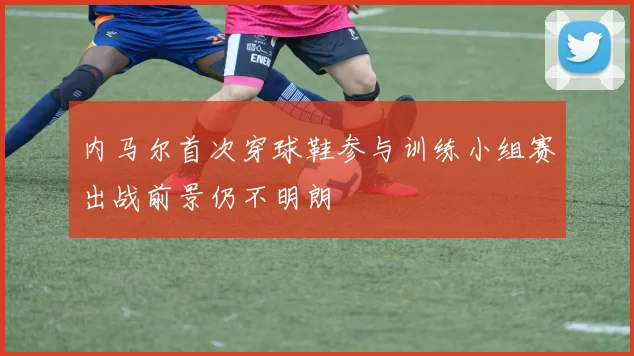 内马尔首次穿球鞋参与训练小组赛出战前景仍不明朗