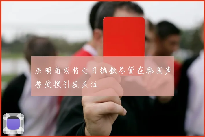 洪明甫或将赴日执教尽管在韩国声誉受损引发关注