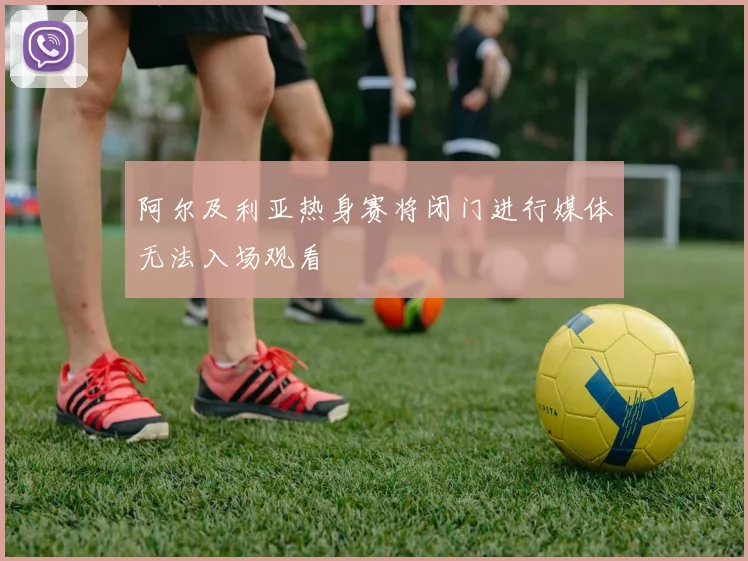 阿尔及利亚热身赛将闭门进行媒体无法入场观看