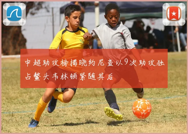 中超助攻榜揭晓约尼查以9次助攻独占鳌头韦林顿紧随其后