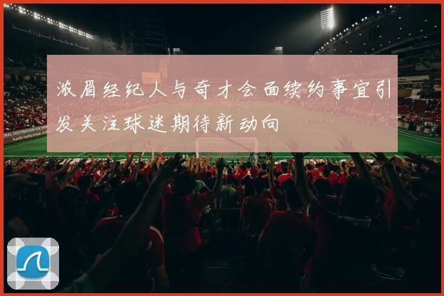 浓眉经纪人与奇才会面续约事宜引发关注球迷期待新动向