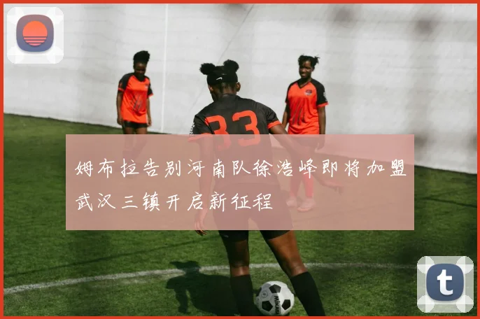 姆布拉告别河南队徐浩峰即将加盟武汉三镇开启新征程