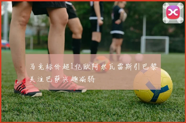 马竞标价超1亿欧阿尔瓦雷斯引巴黎关注巴萨兴趣减弱