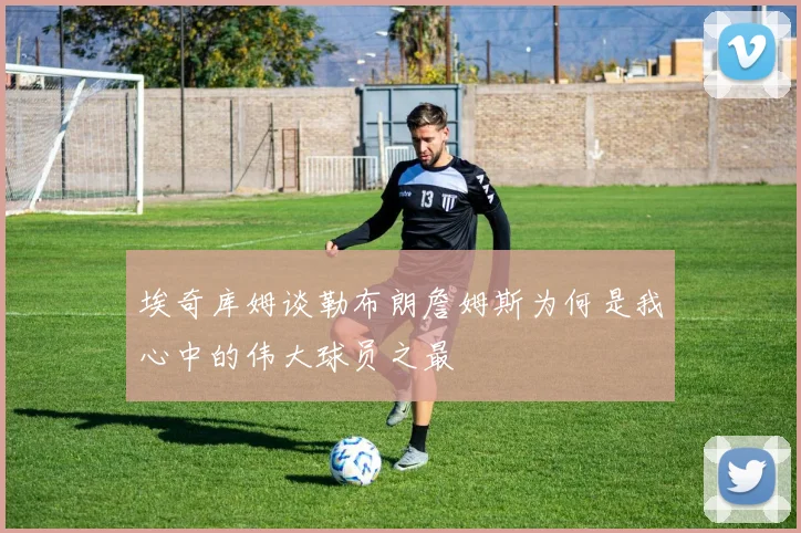 埃奇库姆谈勒布朗詹姆斯为何是我心中的伟大球员之最