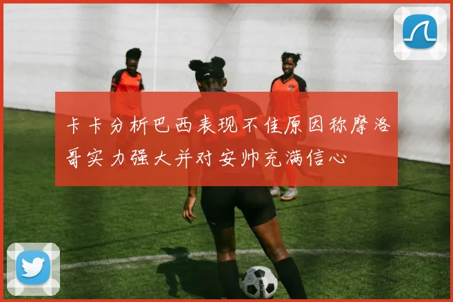 卡卡分析巴西表现不佳原因称摩洛哥实力强大并对安帅充满信心
