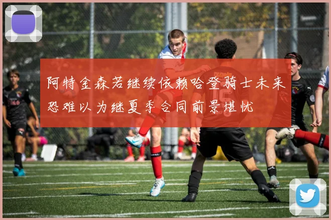 阿特金森若继续依赖哈登骑士未来恐难以为继夏季合同前景堪忧