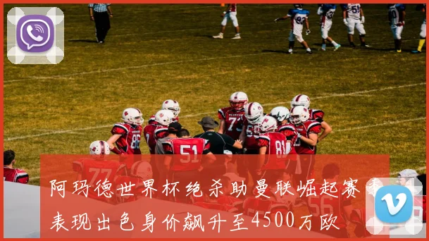 阿玛德世界杯绝杀助曼联崛起赛季表现出色身价飙升至4500万欧