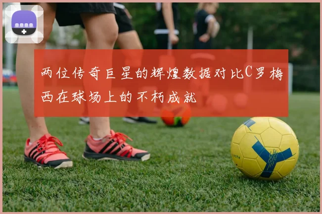 两位传奇巨星的辉煌数据对比C罗梅西在球场上的不朽成就