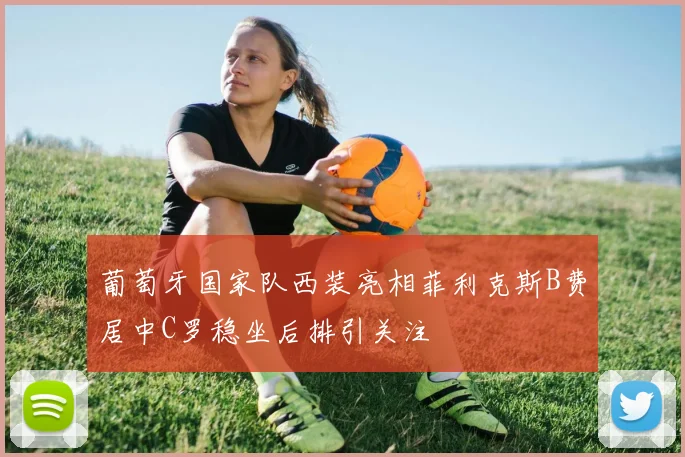 葡萄牙国家队西装亮相菲利克斯B费居中C罗稳坐后排引关注
