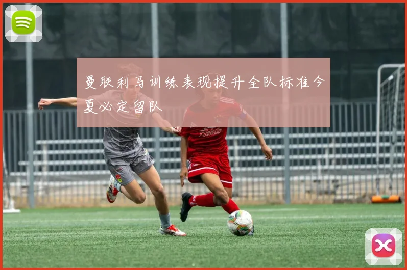 曼联利马训练表现提升全队标准今夏必定留队